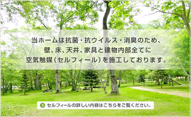 当ホームは抗菌・抗ウイルス・消臭のため、壁、床、天井、家具と建物内部全てに空気触媒（セルフィール）を施工しております。セルフィールの詳しい内容はこちらをご覧ください。